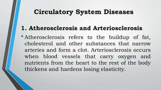 1. Atherosclerosis and Arteriosclerosis
•Atherosclerosis refers to the buildup of fat,
cholesterol and other substances that narrow
arteries and form a clot. Arteriosclerosis occurs
when blood vessels that carry oxygen and
nutrients from the heart to the rest of the body
thickens and hardens losing elasticity.
Circulatory System Diseases
 