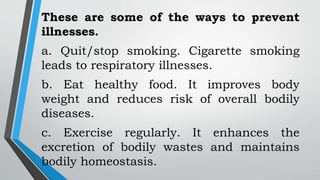 These are some of the ways to prevent
illnesses.
a. Quit/stop smoking. Cigarette smoking
leads to respiratory illnesses.
b. Eat healthy food. It improves body
weight and reduces risk of overall bodily
diseases.
c. Exercise regularly. It enhances the
excretion of bodily wastes and maintains
bodily homeostasis.
 