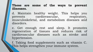 These are some of the ways to prevent
illnesses.
d. Maintain healthy weight. This helps you
prevents cardiovascular, respiratory,
musculoskeletal, and metabolism diseases and
disorders.
e. Get enough rest and sleep. It promotes
regeneration of tissues and reduces risk of
cardiovascular diseases such as stroke and
hypertension.
f. Taking food supplements such as vitamin C.
This helps strengthen your immune system.
 