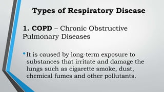 Types of Respiratory Disease
1. COPD – Chronic Obstructive
Pulmonary Diseases
•It is caused by long-term exposure to
substances that irritate and damage the
lungs such as cigarette smoke, dust,
chemical fumes and other pollutants.
 