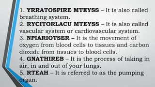 1. YRRATOSPIRE MTEYSS – It is also called
breathing system.
2. RYCITORLACU MTEYSS – It is also called
vascular system or cardiovascular system.
3. NPIARIOTSER – It is the movement of
oxygen from blood cells to tissues and carbon
dioxide from tissues to blood cells.
4. GNATHIREB – It is the process of taking in
air, in and out of your lungs.
5. RTEAH – It is referred to as the pumping
organ.
 
