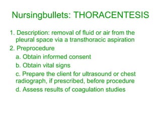 Nursingbullets: THORACENTESIS 1. Description: removal of fluid or air from the pleural space via a transthoracic aspiration 2. Preprocedure a. Obtain informed consent b. Obtain vital signs c. Prepare the client for ultrasound or chest radiograph, if prescribed, before procedure d. Assess results of coagulation studies 
