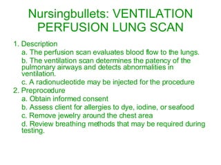 Nursingbullets: VENTILATION PERFUSION LUNG SCAN 1. Description a. The perfusion scan evaluates blood flow to the lungs. b. The ventilation scan determines the patency of the pulmonary airways and detects abnormalities in ventilation. c. A radionucleotide may be injected for the procedure 2. Preprocedure a. Obtain informed consent b. Assess client for allergies to dye, iodine, or seafood c. Remove jewelry around the chest area d. Review breathing methods that may be required during testing. 