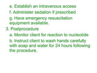 e. Establish an intravenous access f. Administer sedation if prescribed g. Have emergency resuscitation equipment available. 3. Postprocedure a. Monitor client for reaction to nucleotide  b. Instruct client to wash hands carefully with soap and water for 24 hours following the procedure. 