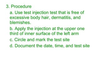 3. Procedure a. Use test injection test that is free of excessive body hair, dermatitis, and blemishes. b. Apply the injection at the upper one third of inner surface of the left arm c. Circle and mark the test site d. Document the date, time, and test site 
