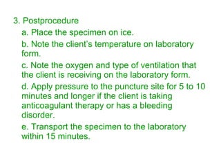 3. Postprocedure a. Place the specimen on ice. b. Note the client’s temperature on laboratory form. c. Note the oxygen and type of ventilation that the client is receiving on the laboratory form. d. Apply pressure to the puncture site for 5 to 10 minutes and longer if the client is taking anticoagulant therapy or has a bleeding disorder. e. Transport the specimen to the laboratory within 15 minutes. 