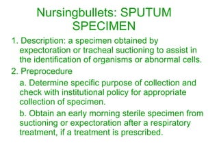 Nursingbullets: SPUTUM SPECIMEN 1. Description: a specimen obtained by expectoration or tracheal suctioning to assist in the identification of organisms or abnormal cells. 2. Preprocedure a. Determine specific purpose of collection and check with institutional policy for appropriate collection of specimen. b. Obtain an early morning sterile specimen from suctioning or expectoration after a respiratory treatment, if a treatment is prescribed. 