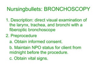 Nursingbullets: BRONCHOSCOPY 1. Description: direct visual examination of the larynx, trachea, and bronchi with a fiberoptic bronchoscope 2. Preprocedure a. Obtain informed consent. b. Maintain NPO status for client from midnight before the procedure. c. Obtain vital signs. 