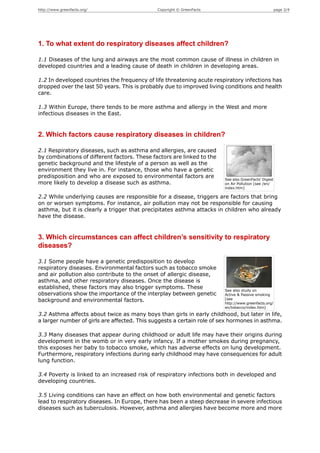 http://www.greenfacts.org/                    Copyright © GreenFacts                                  page 2/4




1. To what extent do respiratory diseases affect children?

1.1 Diseases of the lung and airways are the most common cause of illness in children in
developed countries and a leading cause of death in children in developing areas.

1.2 In developed countries the frequency of life threatening acute respiratory infections has
dropped over the last 50 years. This is probably due to improved living conditions and health
care.

1.3 Within Europe, there tends to be more asthma and allergy in the West and more
infectious diseases in the East.


2. Which factors cause respiratory diseases in children?

2.1 Respiratory diseases, such as asthma and allergies, are caused
by combinations of different factors. These factors are linked to the
genetic background and the lifestyle of a person as well as the
environment they live in. For instance, those who have a genetic
predisposition and who are exposed to environmental factors are
                                                                        See also GreenFacts' Digest
more likely to develop a disease such as asthma.                        on Air Pollution [see /en/
                                                                        index.htm]

2.2 While underlying causes are responsible for a disease, triggers are factors that bring
on or worsen symptoms. For instance, air pollution may not be responsible for causing
asthma, but it is clearly a trigger that precipitates asthma attacks in children who already
have the disease.


3. Which circumstances can affect children’s sensitivity to respiratory
diseases?

3.1 Some people have a genetic predisposition to develop
respiratory diseases. Environmental factors such as tobacco smoke
and air pollution also contribute to the onset of allergic disease,
asthma, and other respiratory diseases. Once the disease is
established, these factors may also trigger symptoms. These
                                                                        See also study on
observations show the importance of the interplay between genetic       Active & Passive smoking
background and environmental factors.                                   [see
                                                                        http://www.greenfacts.org/
                                                                        en/tobacco/index.htm]

3.2 Asthma affects about twice as many boys than girls in early childhood, but later in life,
a larger number of girls are affected. This suggests a certain role of sex hormones in asthma.

3.3 Many diseases that appear during childhood or adult life may have their origins during
development in the womb or in very early infancy. If a mother smokes during pregnancy,
this exposes her baby to tobacco smoke, which has adverse effects on lung development.
Furthermore, respiratory infections during early childhood may have consequences for adult
lung function.

3.4 Poverty is linked to an increased risk of respiratory infections both in developed and
developing countries.

3.5 Living conditions can have an effect on how both environmental and genetic factors
lead to respiratory diseases. In Europe, there has been a steep decrease in severe infectious
diseases such as tuberculosis. However, asthma and allergies have become more and more
 
