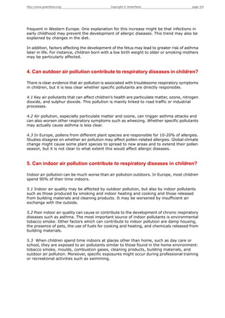 http://www.greenfacts.org/                     Copyright © GreenFacts                       page 3/4




frequent in Western Europe. One explanation for this increase might be that infections in
early childhood may prevent the development of allergic diseases. This trend may also be
explained by changes in the diet.

In addition, factors affecting the development of the fetus may lead to greater risk of asthma
later in life. For instance, children born with a low birth weight to older or smoking mothers
may be particularly affected.


4. Can outdoor air pollution contribute to respiratory diseases in children?

There is clear evidence that air pollution is associated with troublesome respiratory symptoms
in children, but it is less clear whether specific pollutants are directly responsible.

4.1 Key air pollutants that can affect children’s health are particulate matter, ozone, nitrogen
dioxide, and sulphur dioxide. This pollution is mainly linked to road traffic or industrial
processes.

4.2 Air pollution, especially particulate matter and ozone, can trigger asthma attacks and
can also worsen other respiratory symptoms such as wheezing. Whether specific pollutants
may actually cause asthma is less clear.

4.3 In Europe, pollens from different plant species are responsible for 10-20% of allergies.
Studies disagree on whether air pollution may affect pollen-related allergies. Global climate
change might cause some plant species to spread to new areas and to extend their pollen
season, but it is not clear to what extent this would affect allergic diseases.


5. Can indoor air pollution contribute to respiratory diseases in children?

Indoor air pollution can be much worse than air pollution outdoors. In Europe, most children
spend 90% of their time indoors.

5.1 Indoor air quality may be affected by outdoor pollution, but also by indoor pollutants
such as those produced by smoking and indoor heating and cooking and those released
from building materials and cleaning products. It may be worsened by insufficient air
exchange with the outside.

5.2 Poor indoor air quality can cause or contribute to the development of chronic respiratory
diseases such as asthma. The most important source of indoor pollutants is environmental
tobacco smoke. Other factors which can contribute to indoor pollution are damp housing,
the presence of pets, the use of fuels for cooking and heating, and chemicals released from
building materials.

5.3 When children spend time indoors at places other than home, such as day care or
school, they are exposed to air pollutants similar to those found in the home environment:
tobacco smoke, moulds, combustion gases, cleaning products, building materials, and
outdoor air pollution. Moreover, specific exposures might occur during professional training
or recreational activities such as swimming.
 
