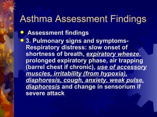 Asthma Assessment Findings Assessment findings 3. Pulmonary signs and symptoms- Respiratory distress: slow onset of shortness of breath,  expiratory wheeze , prolonged expiratory phase, air trapping (barrel chest if chronic),  use of accessory muscles, irritability (from hypoxia), diaphoresis, cough, anxiety, weak pulse, diaphoresis  and change in sensorium if severe attack 