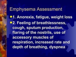 Emphysema Assessment 1. Anorexia, fatigue, weight loss 2. Feeling of breathlessness, cough, sputum production, flaring of the nostrils, use of accessory muscles of respiration, increased rate and depth of breathing, dyspnea 