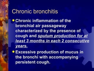 Chronic bronchitis Chronic inflammation of the bronchial air passageway characterized by the presence of cough and  sputum production for at least 3 months in each 2 consecutive years. Excessive production of mucus in the bronchi with accompanying persistent cough. 