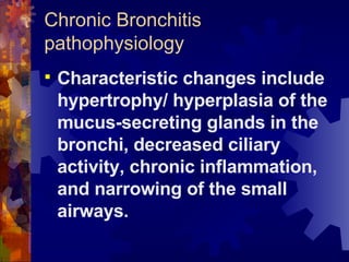 Chronic Bronchitis pathophysiology Characteristic changes include hypertrophy/ hyperplasia of the mucus-secreting glands in the bronchi, decreased ciliary activity, chronic inflammation, and narrowing of the small airways. 