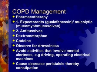 COPD Management Pharmacotherapy 1. Expectorants (guaiafenessin)/ mucolytic (mucomyst/mucosolvan) 2. Antitussives Dextrometorphan Codeine Observe for drowsiness Avoid activities that involve mental alertness, e.g driving, operating electrical machines Cause decrease peristalsis thereby constipation 
