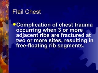 Flail Chest Complication of chest trauma occurring when 3 or more adjacent ribs are fractured at two or more sites, resulting in free-floating rib segments. 