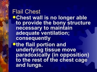 Flail Chest Chest wall is no longer able to provide the bony structure necessary to maintain adequate ventilation; consequently the flail portion and underlying tissue move paradoxically (in opposition) to the rest of the chest cage and lungs. 