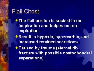 Flail Chest The flail portion is sucked in on inspiration and bulges out on expiration. Result is hypoxia, hypercarbia, and increased retained secretions. Caused by trauma (sternal rib fracture with possible costochondral separations). 