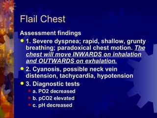 Flail Chest Assessment findings 1. Severe dyspnea; rapid, shallow, grunty breathing; paradoxical chest motion.  The chest will move INWARDS on inhalation and OUTWARDS on exhalation. 2. Cyanosis, possible neck vein distension, tachycardia, hypotension 3. Diagnostic tests a. PO2 decreased b. pCO2 elevated c. pH decreased 