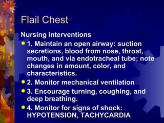 Flail Chest Nursing interventions 1. Maintain an open airway: suction secretions, blood from nose, throat, mouth, and via endotracheal tube; note changes in amount, color, and characteristics. 2. Monitor mechanical ventilation  3. Encourage turning, coughing, and deep breathing. 4. Monitor for signs of shock: HYPOTENSION, TACHYCARDIA 