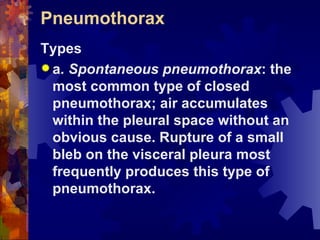 Pneumothorax Types a . Spontaneous pneumothorax : the most common type of closed pneumothorax; air accumulates within the pleural space without an obvious cause. Rupture of a small bleb on the visceral pleura most frequently produces this type of pneumothorax. 
