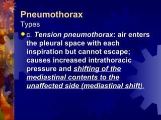 Pneumothorax Types c.  Tension pneumothorax : air enters the pleural space with each inspiration but cannot escape; causes increased intrathoracic pressure and  shifting of the mediastinal contents to the unaffected side (mediastinal shift ). 