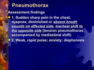 Pneumothorax Assessment findings 1. Sudden sharp pain in the chest, dyspnea, diminished or  absent breath sounds on affected side ,  tracheal shift to the opposite side  (tension pneumothorax accompanied by mediastinal shift) 2. Weak, rapid pulse; anxiety; diaphoresis 