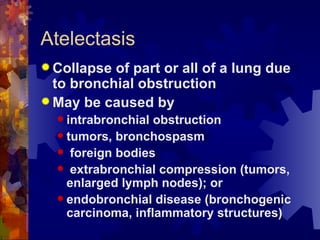 Atelectasis Collapse of part or all of a lung due to bronchial obstruction May be caused by  intrabronchial obstruction tumors, bronchospasm foreign bodies extrabronchial compression (tumors, enlarged lymph nodes); or endobronchial disease (bronchogenic carcinoma, inflammatory structures) 