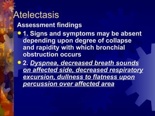 Atelectasis Assessment findings 1. Signs and symptoms may be absent depending upon degree of collapse and rapidity with which bronchial obstruction occurs 2.  Dyspnea, decreased breath sounds on affected side, decreased respiratory excursion, dullness to flatness upon percussion over affected area 