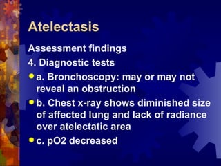 Atelectasis Assessment findings 4. Diagnostic tests a. Bronchoscopy: may or may not reveal an obstruction b. Chest x-ray shows diminished size of affected lung and lack of radiance over atelectatic area c. pO2 decreased 