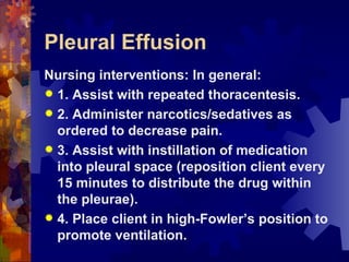 Pleural Effusion Nursing interventions: In general: 1. Assist with repeated thoracentesis. 2. Administer narcotics/sedatives as ordered to decrease pain. 3. Assist with instillation of medication into pleural space (reposition client every 15 minutes to distribute the drug within the pleurae). 4. Place client in high-Fowler’s position to promote ventilation. 