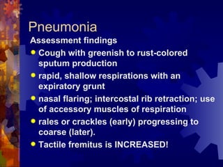 Pneumonia Assessment findings Cough with greenish to rust-colored sputum production rapid, shallow respirations with an expiratory grunt nasal flaring; intercostal rib retraction; use of accessory muscles of respiration rales or crackles (early) progressing to coarse (later). Tactile fremitus is INCREASED! 