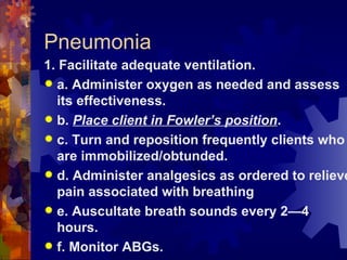 Pneumonia 1. Facilitate adequate ventilation. a. Administer oxygen as needed and assess its effectiveness. b.  Place client in Fowler’s position . c. Turn and reposition frequently clients who are immobilized/obtunded. d. Administer analgesics as ordered to relieve pain associated with breathing e. Auscultate breath sounds every 2—4 hours. f. Monitor ABGs. 