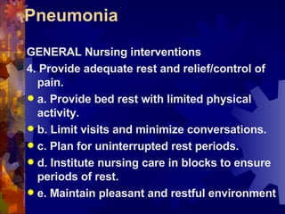 Pneumonia GENERAL Nursing interventions 4. Provide adequate rest and relief/control of pain. a. Provide bed rest with limited physical activity. b. Limit visits and minimize conversations. c. Plan for uninterrupted rest periods. d. Institute nursing care in blocks to ensure periods of rest. e. Maintain pleasant and restful environment 