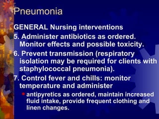 Pneumonia GENERAL Nursing interventions 5. Administer antibiotics as ordered. Monitor effects and possible toxicity. 6. Prevent transmission (respiratory isolation may be required for clients with staphylococcal pneumonia). 7. Control fever and chills: monitor temperature and administer  antipyretics as ordered, maintain increased fluid intake, provide frequent clothing and linen changes. 