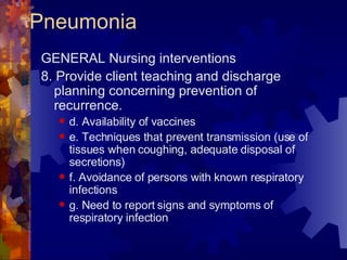 Pneumonia GENERAL Nursing interventions 8. Provide client teaching and discharge planning concerning prevention of recurrence. d. Availability of vaccines e. Techniques that prevent transmission (use of tissues when coughing, adequate disposal of secretions) f. Avoidance of persons with known respiratory infections g. Need to report signs and symptoms of respiratory infection 