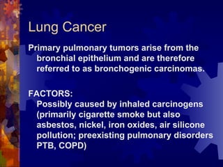 Lung Cancer Primary pulmonary tumors arise from the bronchial epithelium and are therefore referred to as bronchogenic carcinomas. FACTORS:  Possibly caused by inhaled carcinogens (primarily cigarette smoke but also asbestos, nickel, iron oxides, air silicone pollution; preexisting pulmonary disorders PTB, COPD) 