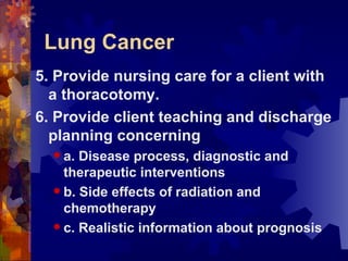 Lung Cancer 5. Provide nursing care for a client with a thoracotomy. 6. Provide client teaching and discharge planning concerning a. Disease process, diagnostic and therapeutic interventions b. Side effects of radiation and chemotherapy c. Realistic information about prognosis 