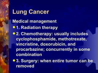 Lung Cancer Medical management 1. Radiation therapy 2. Chemotherapy: usually includes cyclophosphamide, methotrexate, vincristine, doxorubicin, and procarbazine; concurrently in some combination 3. Surgery: when entire tumor can be removed 