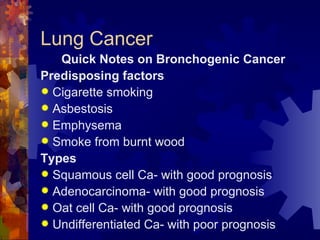 Lung Cancer Quick Notes on Bronchogenic Cancer Predisposing factors Cigarette smoking Asbestosis Emphysema Smoke from burnt wood Types Squamous cell Ca- with good prognosis Adenocarcinoma- with good prognosis Oat cell Ca- with good prognosis Undifferentiated Ca- with poor prognosis 