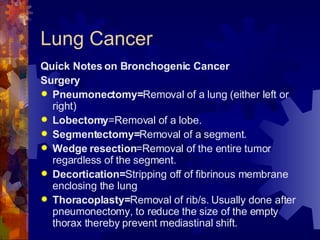Lung Cancer Quick Notes on Bronchogenic Cancer Surgery Pneumonectomy= Removal of a lung (either left or right) Lobectomy =Removal of a lobe. Segmentectomy= Removal of a segment. Wedge resection =Removal of the entire tumor regardless of the segment. Decortication= Stripping off of fibrinous membrane enclosing the lung Thoracoplasty= Removal of rib/s. Usually done after pneumonectomy, to reduce the size of the empty thorax thereby prevent mediastinal shift. 
