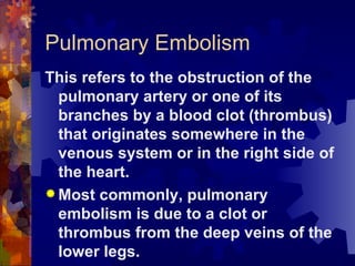 Pulmonary Embolism This refers to the obstruction of the pulmonary artery or one of its branches by a blood clot (thrombus) that originates somewhere in the venous system or in the right side of the heart. Most commonly, pulmonary embolism is due to a clot or thrombus from the deep veins of the lower legs.  