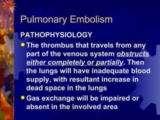 Pulmonary Embolism PATHOPHYSIOLOGY The thrombus that travels from any part of the venous system  obstructs either completely or partially . Then the lungs will have inadequate blood supply, with resultant increase in dead space in the lungs Gas exchange will be impaired or absent in the involved area 