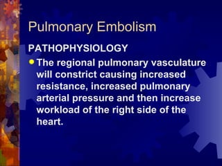 Pulmonary Embolism PATHOPHYSIOLOGY The regional pulmonary vasculature will constrict causing increased resistance, increased pulmonary arterial pressure and then increase workload of the right side of the heart.  