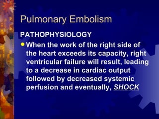 Pulmonary Embolism PATHOPHYSIOLOGY When the work of the right side of the heart exceeds its capacity, right ventricular failure will result, leading to a decrease in cardiac output followed by decreased systemic perfusion and eventually,  SHOCK 