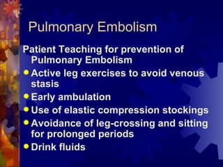 Pulmonary Embolism Patient Teaching for prevention of Pulmonary Embolism Active leg exercises to avoid venous stasis Early ambulation Use of elastic compression stockings Avoidance of leg-crossing and sitting for prolonged periods Drink fluids  