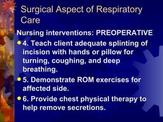 Surgical Aspect of Respiratory Care Nursing interventions: PREOPERATIVE 4. Teach client adequate splinting of incision with hands or pillow for turning, coughing, and deep breathing. 5. Demonstrate ROM exercises for affected side. 6. Provide chest physical therapy to help remove secretions. 