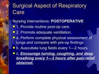 Surgical Aspect of Respiratory Care Nursing interventions:  POSTOPERATIVE 1. Provide routine post-op care. 2. Promote adequate ventilation. a. Perform complete physical assessment of lungs and compare with pre-op findings. b. Auscultate lung fields every 1—2 hours. c.  Encourage turning, coughing, and deep breathing every 1—2 hours after pain relief obtained. 