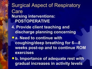 Surgical Aspect of Respiratory Care Nursing interventions: POSTOPERATIVE 4. Provide client teaching and discharge planning concerning a. Need to continue with coughing/deep breathing for 6—8 weeks post-op and to continue ROM exercises b. Importance of adequate rest with gradual increases in activity levels 