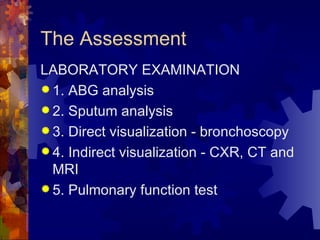 The Assessment LABORATORY EXAMINATION 1. ABG analysis 2. Sputum analysis 3. Direct visualization - bronchoscopy 4. Indirect visualization - CXR, CT and MRI 5. Pulmonary function test 